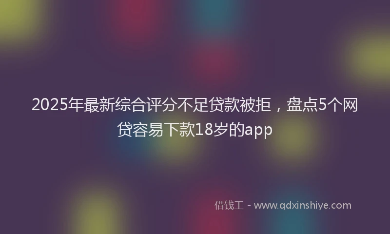 2025年最新综合评分不足贷款被拒，盘点5个网贷容易下款18岁的app