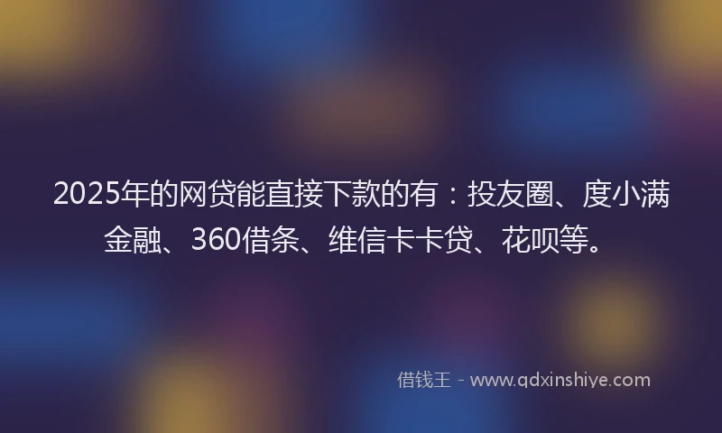 2025年的网贷能直接下款的有：投友圈、度小满金融、360借条、维信卡卡贷、花呗等。