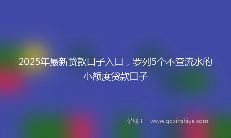 2025年最新贷款口子入口，罗列5个不查流水的小额度贷款口子