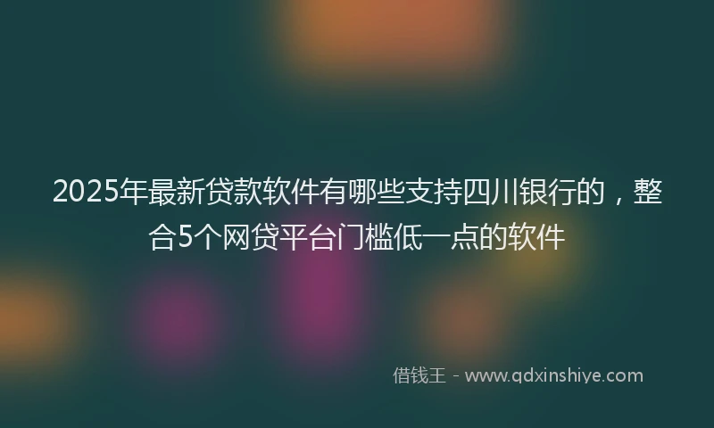 2025年最新贷款软件有哪些支持四川银行的，整合5个网贷平台门槛低一点的软件