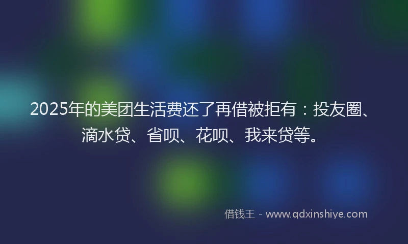 2025年的美团生活费还了再借被拒有：投友圈、滴水贷、省呗、花呗、我来贷等。