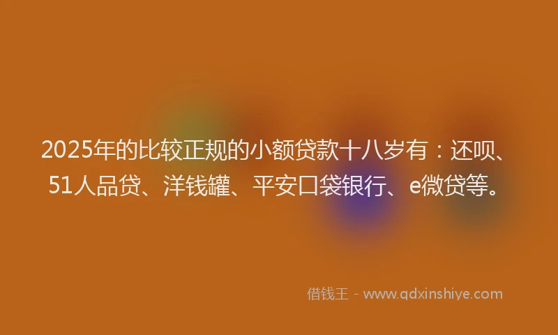 2025年的比较正规的小额贷款十八岁有：还呗、51人品贷、洋钱罐、平安口袋银行、e微贷等。