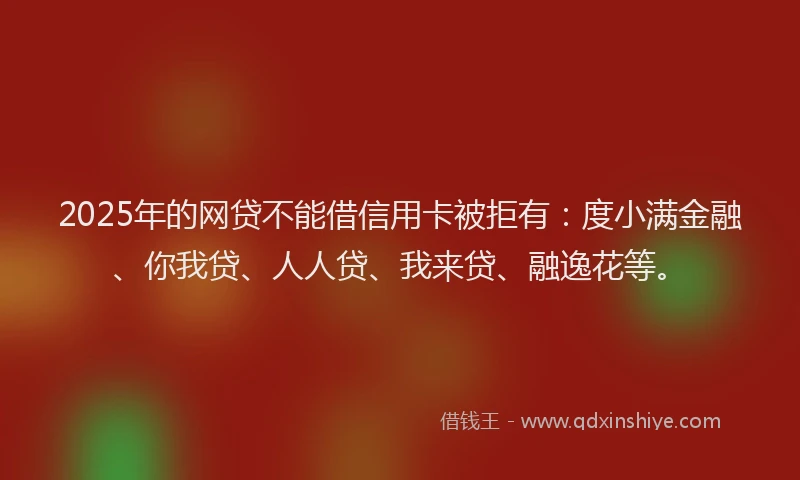 2025年的网贷不能借信用卡被拒有：度小满金融、你我贷、人人贷、我来贷、融逸花等。