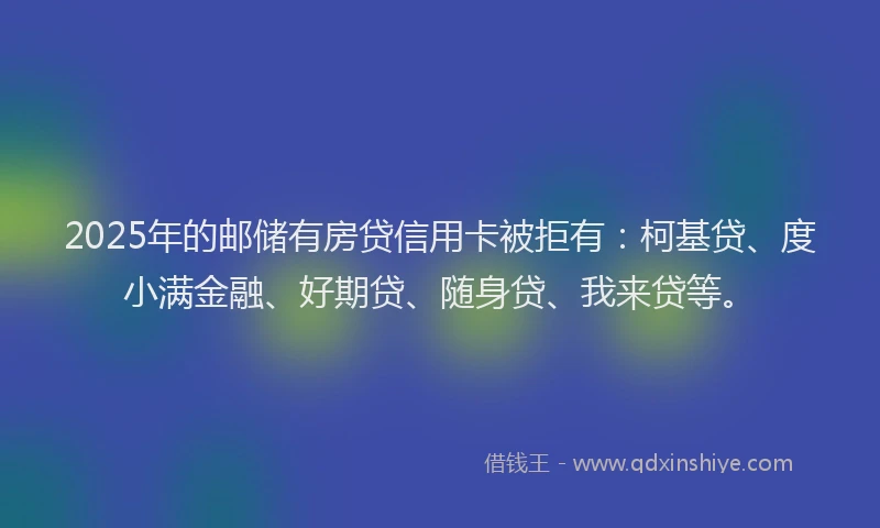 2025年的邮储有房贷信用卡被拒有：柯基贷、度小满金融、好期贷、随身贷、我来贷等。