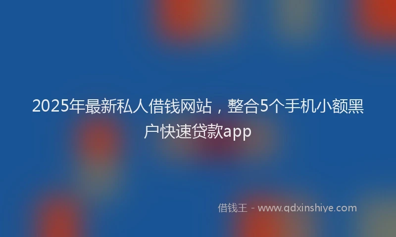 2025年最新私人借钱网站，整合5个手机小额黑户快速贷款app