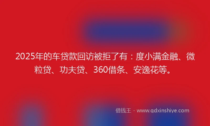 2025年的车贷款回访被拒了有：度小满金融、微粒贷、功夫贷、360借条、安逸花等。