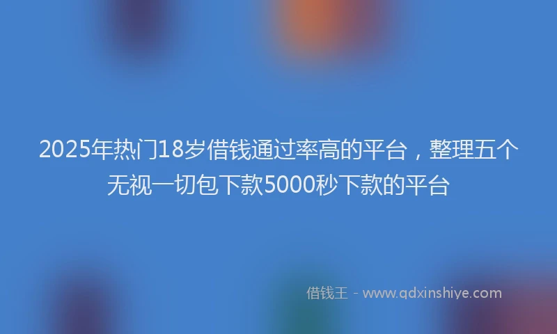 2025年热门18岁借钱通过率高的平台，整理五个无视一切包下款5000秒下款的平台