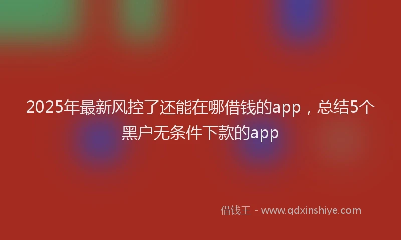2025年最新风控了还能在哪借钱的app，总结5个黑户无条件下款的app