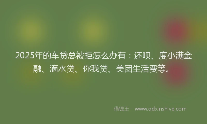 2025年的车贷总被拒怎么办有：还呗、度小满金融、滴水贷、你我贷、美团生活费等。