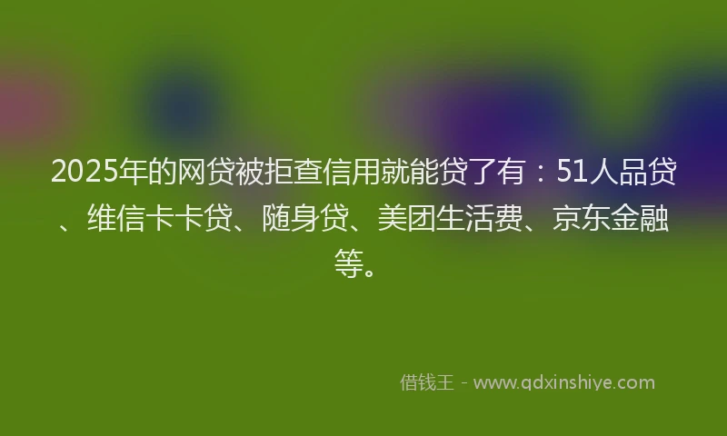 2025年的网贷被拒查信用就能贷了有：51人品贷、维信卡卡贷、随身贷、美团生活费、京东金融等。