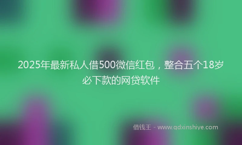2025年最新私人借500微信红包，整合五个18岁必下款的网贷软件