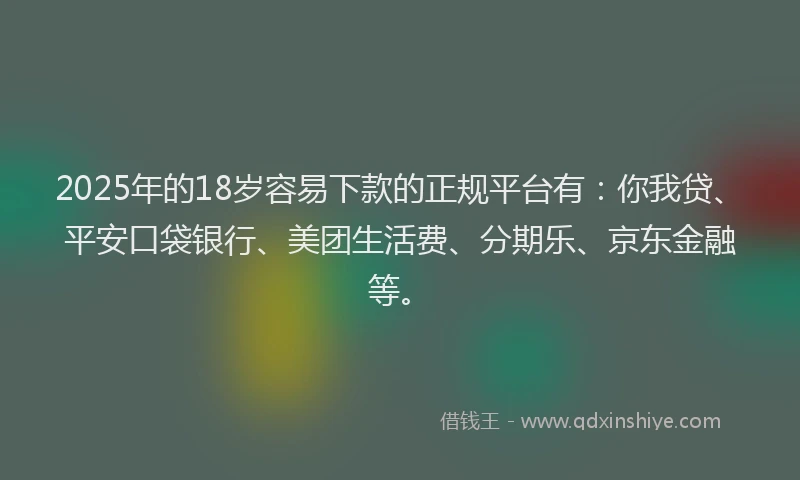 2025年的18岁容易下款的正规平台有：你我贷、平安口袋银行、美团生活费、分期乐、京东金融等。