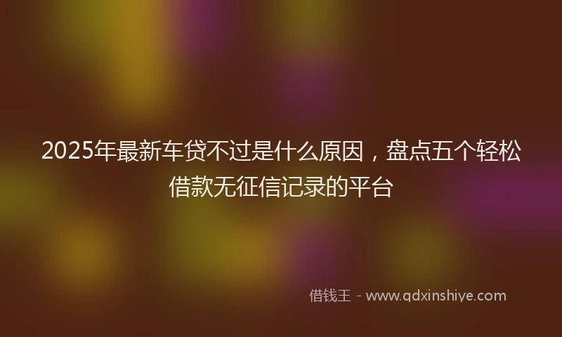 2025年最新车贷不过是什么原因，盘点五个轻松借款无征信记录的平台