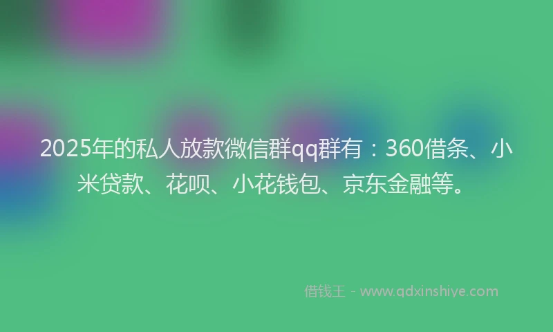2025年的私人放款微信群qq群有：360借条、小米贷款、花呗、小花钱包、京东金融等。
