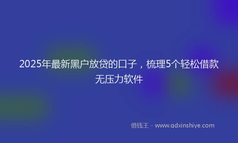 2025年最新黑户放贷的口子，梳理5个轻松借款无压力软件
