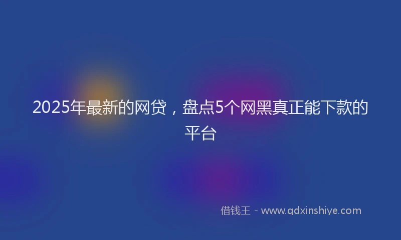 2025年最新的网贷，盘点5个网黑真正能下款的平台