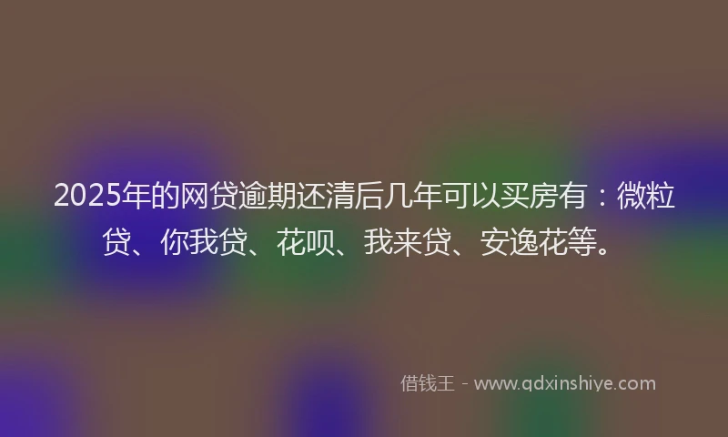 2025年的网贷逾期还清后几年可以买房有：微粒贷、你我贷、花呗、我来贷、安逸花等。
