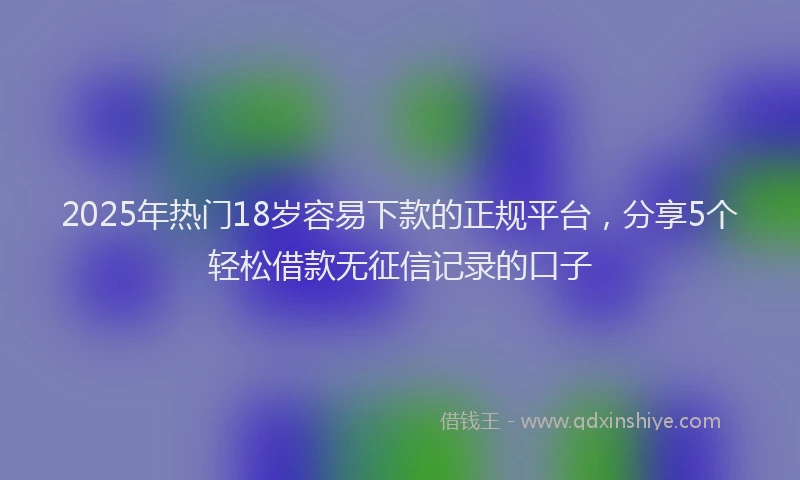 2025年热门18岁容易下款的正规平台，分享5个轻松借款无征信记录的口子
