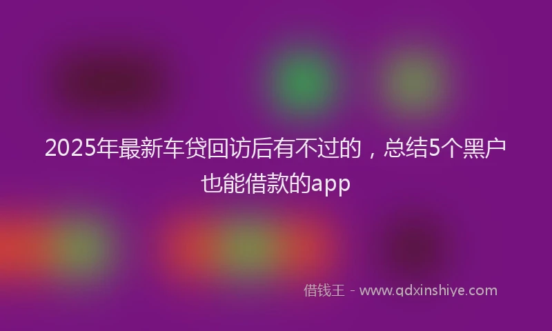 2025年最新车贷回访后有不过的，总结5个黑户也能借款的app