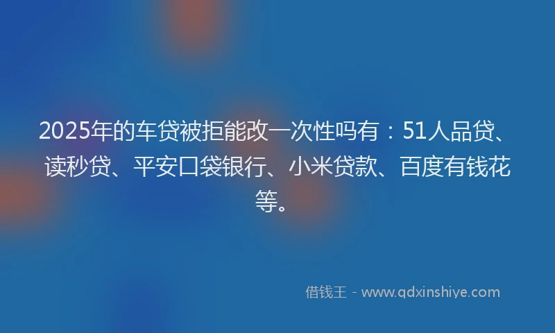 2025年的车贷被拒能改一次性吗有：51人品贷、读秒贷、平安口袋银行、小米贷款、百度有钱花等。