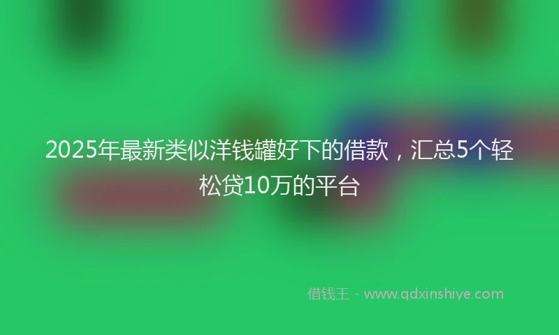 2025年最新类似洋钱罐好下的借款，汇总5个轻松贷10万的平台