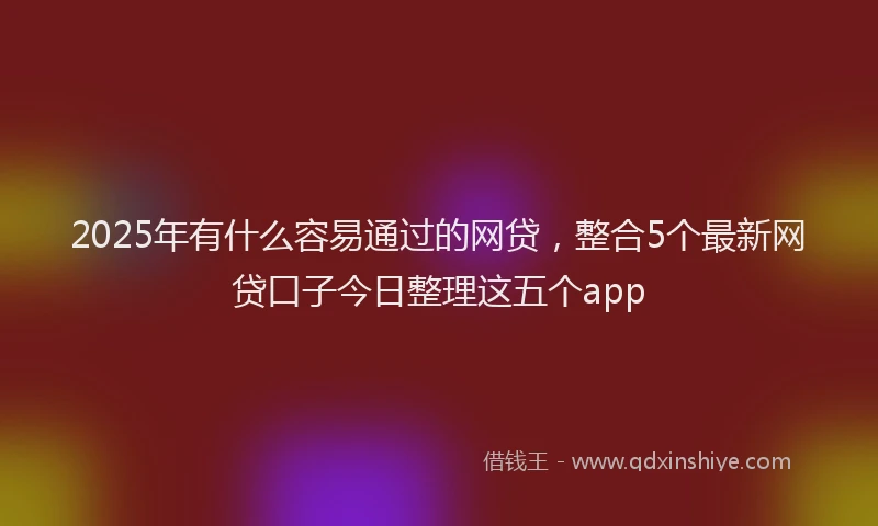 2025年有什么容易通过的网贷，整合5个最新网贷口子今日整理这五个app