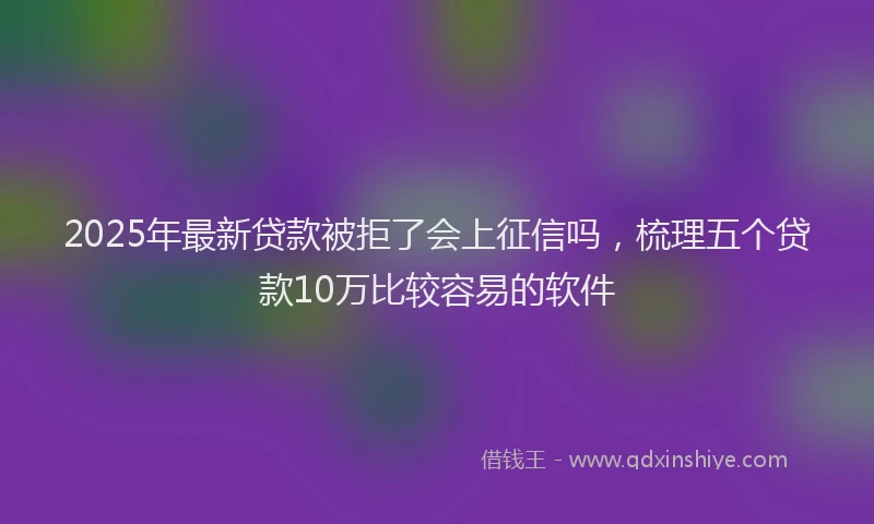 2025年最新贷款被拒了会上征信吗，梳理五个贷款10万比较容易的软件