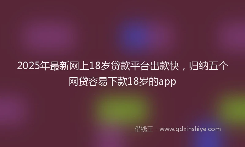 2025年最新网上18岁贷款平台出款快，归纳五个网贷容易下款18岁的app