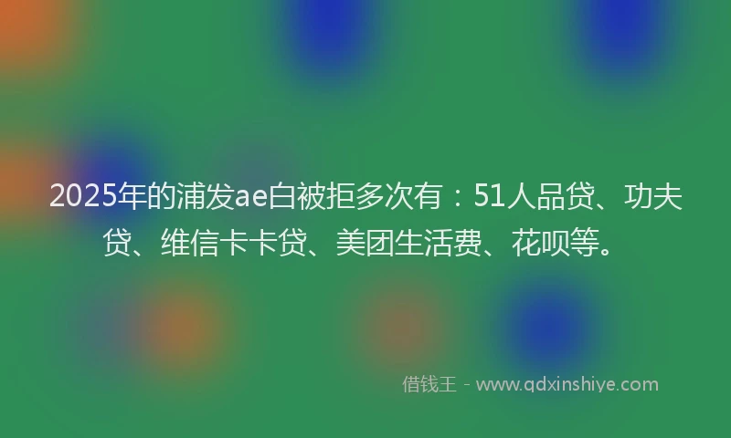 2025年的浦发ae白被拒多次有：51人品贷、功夫贷、维信卡卡贷、美团生活费、花呗等。