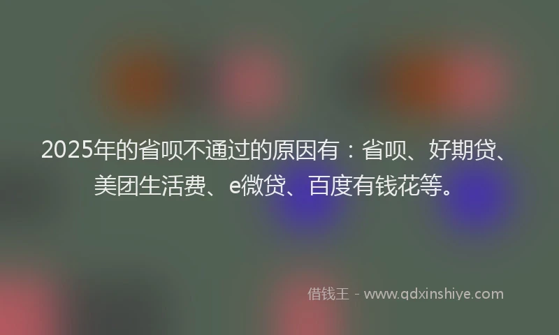 2025年的省呗不通过的原因有：省呗、好期贷、美团生活费、e微贷、百度有钱花等。