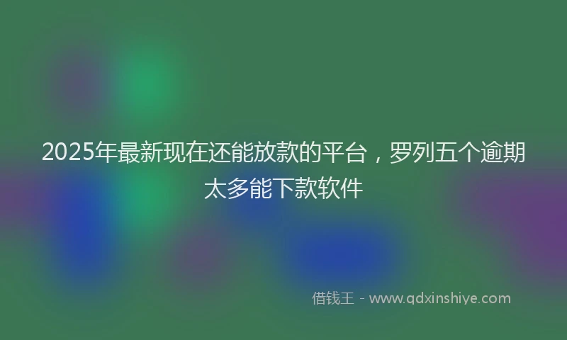 2025年最新现在还能放款的平台，罗列五个逾期太多能下款软件
