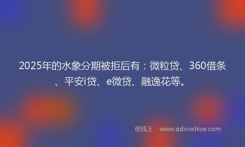 2025年的水象分期被拒后有：微粒贷、360借条、平安i贷、e微贷、融逸花等。