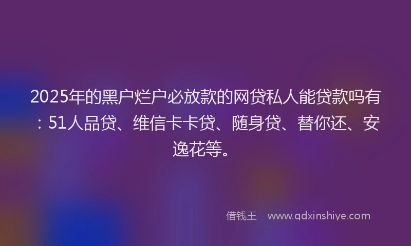 2025年的黑户烂户必放款的网贷私人能贷款吗有：51人品贷、维信卡卡贷、随身贷、替你还、安逸花等。