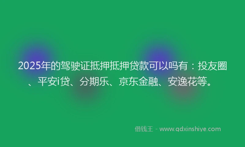2025年的驾驶证抵押抵押贷款可以吗有：投友圈、平安i贷、分期乐、京东金融、安逸花等。