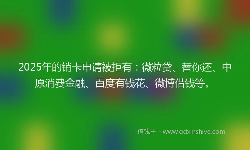 2025年的销卡申请被拒有：微粒贷、替你还、中原消费金融、百度有钱花、微博借钱等。