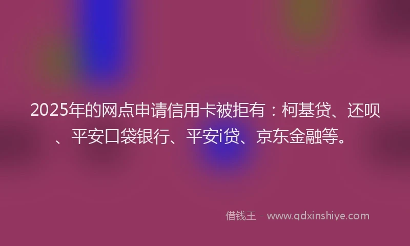 2025年的网点申请信用卡被拒有：柯基贷、还呗、平安口袋银行、平安i贷、京东金融等。