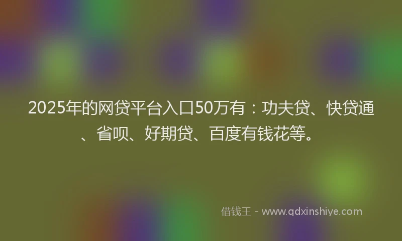 2025年的网贷平台入口50万有：功夫贷、快贷通、省呗、好期贷、百度有钱花等。