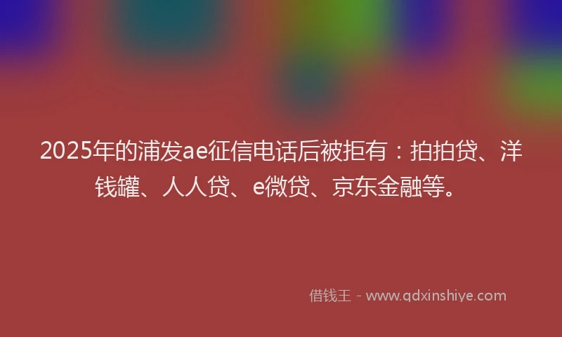 2025年的浦发ae征信电话后被拒有：拍拍贷、洋钱罐、人人贷、e微贷、京东金融等。