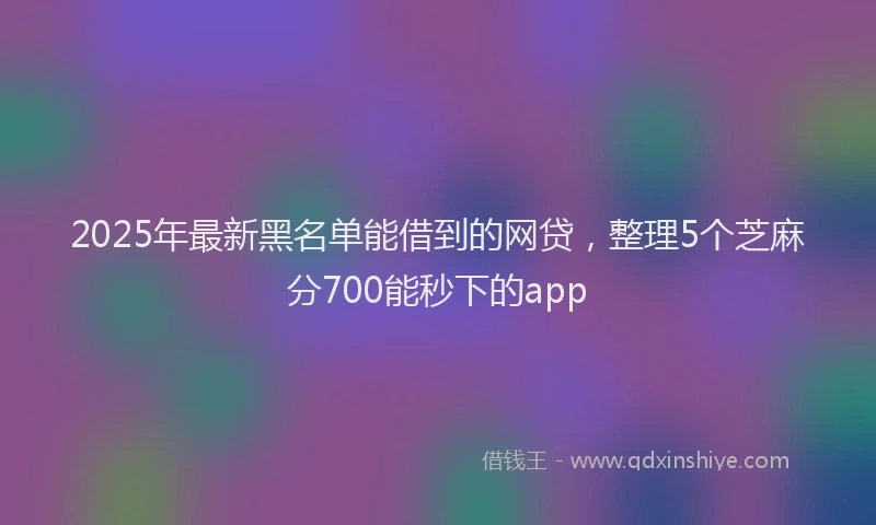 2025年最新黑名单能借到的网贷，整理5个芝麻分700能秒下的app