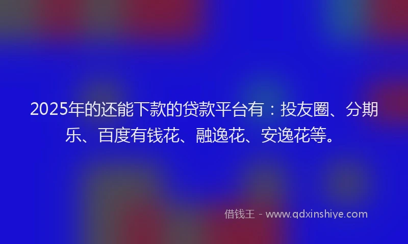 2025年的还能下款的贷款平台有：投友圈、分期乐、百度有钱花、融逸花、安逸花等。