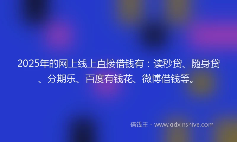 2025年的网上线上直接借钱有：读秒贷、随身贷、分期乐、百度有钱花、微博借钱等。