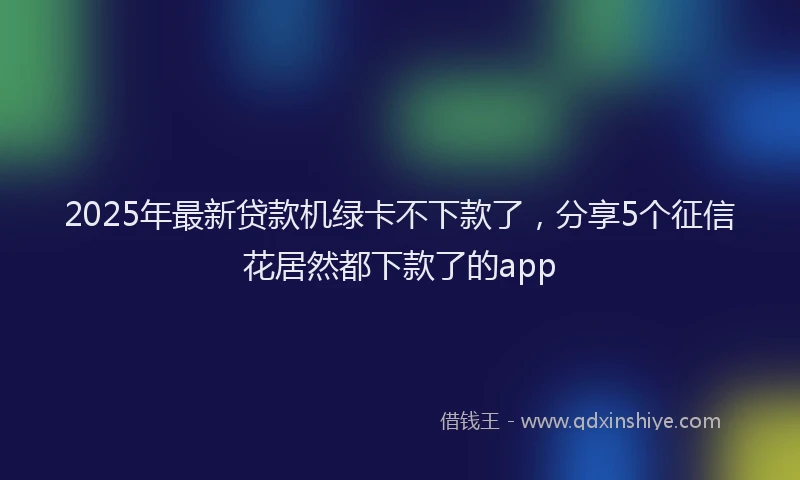 2025年最新贷款机绿卡不下款了，分享5个征信花居然都下款了的app