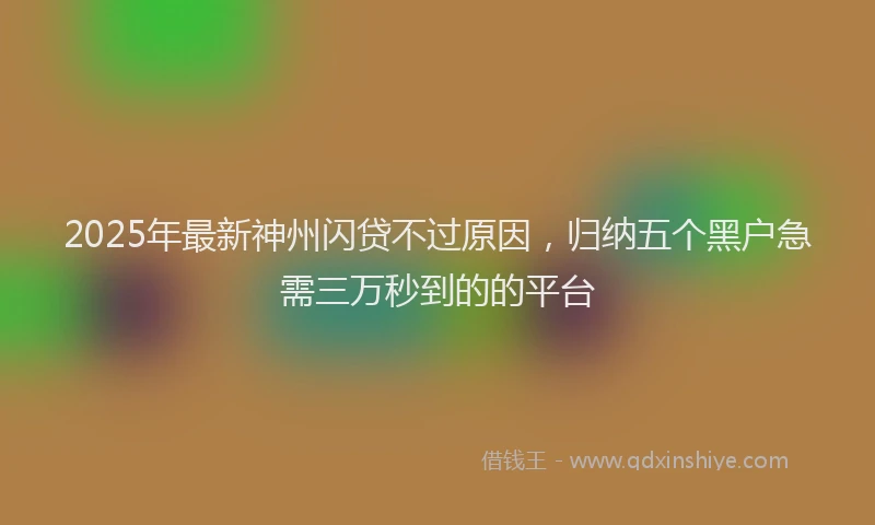 2025年最新神州闪贷不过原因，归纳五个黑户急需三万秒到的的平台