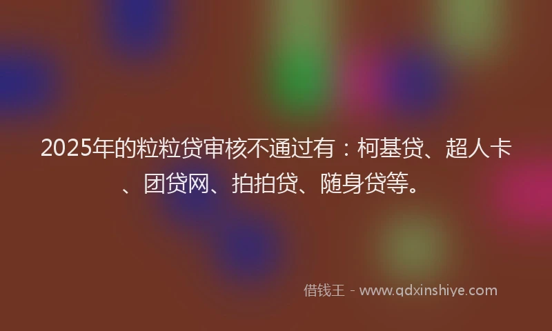 2025年的粒粒贷审核不通过有：柯基贷、超人卡、团贷网、拍拍贷、随身贷等。