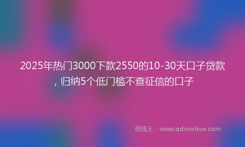 2025年热门3000下款2550的10-30天口子贷款，归纳5个低门槛不查征信的口子