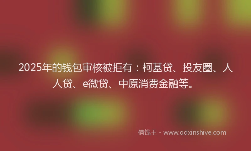 2025年的钱包审核被拒有：柯基贷、投友圈、人人贷、e微贷、中原消费金融等。
