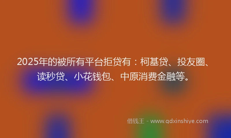 2025年的被所有平台拒贷有：柯基贷、投友圈、读秒贷、小花钱包、中原消费金融等。