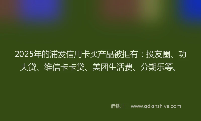 2025年的浦发信用卡买产品被拒有：投友圈、功夫贷、维信卡卡贷、美团生活费、分期乐等。