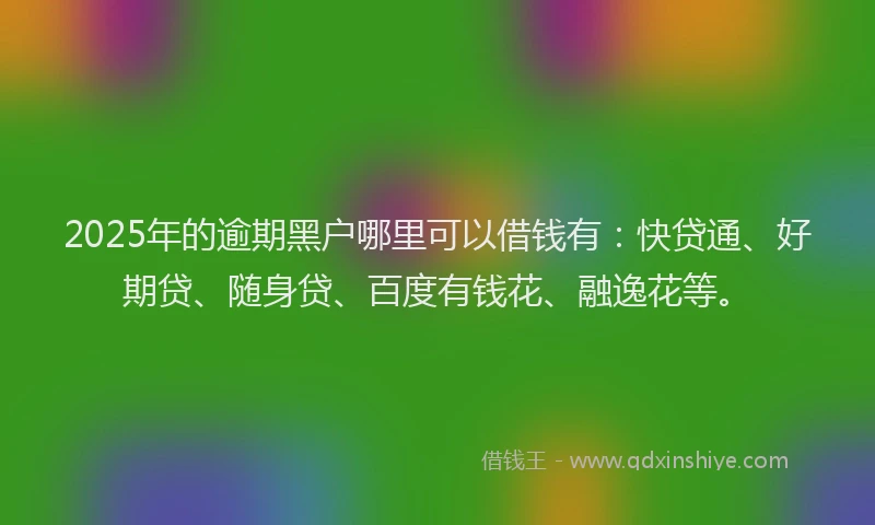2025年的逾期黑户哪里可以借钱有：快贷通、好期贷、随身贷、百度有钱花、融逸花等。