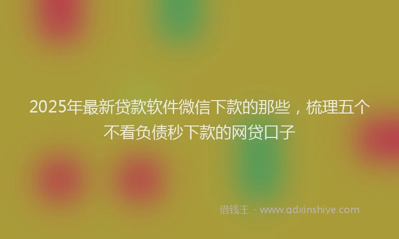 2025年最新贷款软件微信下款的那些，梳理五个不看负债秒下款的网贷口子